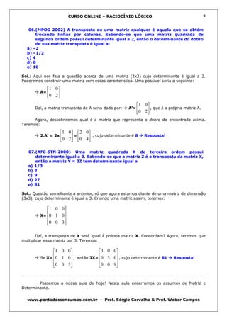 CURSO ONLINE – RACIOCÍNIO LÓGICO                                       5



   06.(MPOG 2002) A transposta de uma matriz qualquer é aquela que se obtém
      trocando linhas por colunas. Sabendo-se que uma matriz quadrada de
      segunda ordem possui determinante igual a 2, então o determinante do dobro
      de sua matriz transposta é igual a:
  a) –2
  b) –1/2
  c) 4
  d) 8
  e) 10

Sol.: Aqui nos fala a questão acerca de uma matriz (2x2) cujo determinante é igual a 2.
Poderemos construir uma matriz com essas característica. Uma possível seria a seguinte:

            1 0
         A=     
            0 2 
                                                          1 0
      Daí, a matriz transposta de A seria dada por:   At=      , que é a própria matriz A.
                                                          0 2 
      Agora, descobriremos qual é a matriz que representa o dobro da encontrada acima.
Teremos:

                     1 0 2 0
         2.At = 2x       =      , cujo determinante é 8   Resposta!
                     0 2   0 4 

   07.(AFC-STN-2000) Uma matriz quadrada X de terceira ordem possui
      determinante igual a 3. Sabendo-se que a matriz Z é a transposta da matriz X,
      então a matriz Y = 3Z tem determinante igual a
   a) 1/3
   b) 3
   c) 9
   d) 27
   e) 81

Sol.: Questão semelhante à anterior, só que agora estamos diante de uma matriz de dimensão
(3x3), cujo determinante é igual a 3. Criando uma matriz assim, teremos:

           1 0 0
           
         X= 0 1 0
                  
                 
            0 0 3
                 

       Daí, a transposta de X será igual à própria matriz X. Concordam? Agora, teremos que
multiplicar essa matriz por 3. Teremos:

               1 0 0             3 0 0
         Se X=
               0 1 0 , então 3X= 0 3 0 , cujo determinante é 81          Resposta!
                                       
                0 0 3
                                 0 0 9 
                                         


        Passemos a nossa aula de hoje! Nesta aula encerramos os assuntos de Matriz e
Determinante.


  www.pontodosconcursos.com.br - Prof. Sérgio Carvalho & Prof. Weber Campos
 