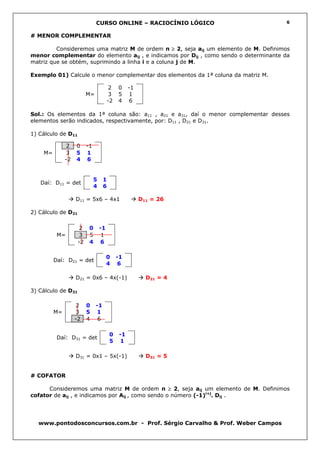 CURSO ONLINE – RACIOCÍNIO LÓGICO                       6


# MENOR COMPLEMENTAR

         Consideremos uma matriz M de ordem n ≥ 2, seja aij um elemento de M. Definimos
menor complementar do elemento aij , e indicamos por Dij , como sendo o determinante da
matriz que se obtém, suprimindo a linha i e a coluna j de M.

Exemplo 01) Calcule o menor complementar dos elementos da 1ª coluna da matriz M.

                                        2   0     -1
                         M=             3   5      1
                                       -2   4     6

Sol.: Os elementos da 1ª coluna são: a11 , a21 e a31, daí o menor complementar desses
elementos serão indicados, respectivamente, por: D11 , D21 e D31.

1) Cálculo de D11

              2    0     -1
    M=        3    5     1
              -2   4     6


                              5    1
   Daí: D11 = det
                              4    6

                   D11 = 5x6 – 4x1                     D11 = 26

2) Cálculo de D21

                     2    0       -1
          M=        3     5        1
                    -2    4       6

                                       0    -1
         Daí: D21 = det
                                       4    6

                   D21 = 0x6 – 4x(-1)                    D21 = 4

3) Cálculo de D31

                    2    0    -1
         M=         3    5    1
                   -2    4     6

                                       0     -1
          Daí: D31 = det
                                       5     1

                   D31 = 0x1 – 5x(-1)                    D31 = 5


# COFATOR

      Consideremos uma matriz M de ordem n ≥ 2, seja aij um elemento de M. Definimos
cofator de aij , e indicamos por Aij , como sendo o número (-1)i+j. Dij .




  www.pontodosconcursos.com.br - Prof. Sérgio Carvalho & Prof. Weber Campos
 