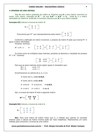 CURSO ONLINE – RACIOCÍNIO LÓGICO                                  8


# INVERSA DE UMA MATRIZ

        Seja A uma matriz quadrada de ordem n. Dizemos que A é uma matriz inversível se
existir uma matriz, chamada de A-1 , tal que A.A-1 = A.A-1 = In . Onde In é a matriz
identidade de ordem n. Se A não é inversível, dizemos que A é uma matriz singular.

Exemplo 03) Calcule a inversa da matriz M.

                                 0    -1
                      M=
                                 5     1


                                                                                     a   b
         Procuramos por M-1 que representaremos pela matriz:
                                                                                     c   d

        Conforme a definição de matriz inversível, o produto da matriz M pela sua inversa M-1 é
igual a matriz identidade.
        Portanto, teremos:
                                           a    b           0       -1           1   0
      M-1 x M = I                                    x                       =
                                           c    d           2       1            0   1


       Já vimos como se multiplica duas matrizes, portanto só daremos o resultado do produto
M-1 x M . Teremos:

                                               2b   -a+b                 1   0
                                                                =
                                               2d   -c+d                 0   1

      Para que as duas matrizes acima sejam iguais é necessário que:
             2b = 1      -a+b = 0
             2d = 0      -c+d = 1

      Encontraremos os valores de a, b, c e d.

                Como 2b=1, então b=0,5.

                Como 2d=0, então d=0.

                -a+b=0               -a+0,5=0            a=0,5

                -c+d=1               -c+0=1          c=-1

      Daí, a inversa da matriz M será a seguinte matriz:

                           0,5       0,5
              M-1 =
                           -1         0


Exemplo 04) Calcule a inversa da matriz B.

                  2    0    -1
         B=       3    2    -4
                 -2    4    1


       Sol.: Para uma matriz de ordem maior que 2, o método que usamos no exemplo
anterior para o cálculo da matriz inversa pode ser mais trabalhoso. Mostraremos um outro
método para encontrar a inversa de uma matriz.

  www.pontodosconcursos.com.br - Prof. Sérgio Carvalho & Prof. Weber Campos
 