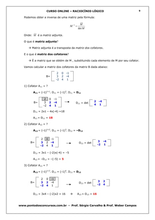 CURSO ONLINE – RACIOCÍNIO LÓGICO                              9


   Podemos obter a inversa de uma matriz pela fórmula:

                                                        M
                                              M −1 =
                                                       det M

   Onde: M é a matriz adjunta.

   O que é matriz adjunta?

         Matriz adjunta é a transposta da matriz dos cofatores.

   E o que é matriz dos cofatores?

         É a matriz que se obtém de M , substituindo cada elemento de M por seu cofator.

   Vamos calcular a matriz dos cofatores da matriz B dada abaixo:

                                 2   0   -1
                     B=          3   2   -4
                                -2   4   1

   1) Cofator A11 = ?

          A11 = (-1)1+1. D11 = (-1)2. D11 = D11

                    2     0   -1
          B=         3    2   -4                                    2   -4
                                                  D11 = det
                    -2    4   1                                     4   1

          D11 = 2x1 – 4x(-4) =18

          A11 = D11 = 18

   2) Cofator A12 = ?

          A12 = (-1)1+2. D12 = (-1)3. D12 = –D12


                2    0     -1
       B=      3     2     -4                                           3    -4
                                                        D12 = det
               -2    4     1                                            -2    1


          D12 = 3x1 – (-2)x(-4) = –5

          A12 = –D12 = –(–5) = 5

   3) Cofator A13 = ?

          A13 = (-1)1+3. D13 = (-1)4. D13 = D13

                2    0     -1
       B=      3     2     -4                                           3    2
                                                        D13 = det
               -2    4      1                                           -2   4


          D13 = 3x4 – (-2)x2 = 16                      A13 = D13 = 16



www.pontodosconcursos.com.br - Prof. Sérgio Carvalho & Prof. Weber Campos
 