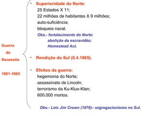 Superioridade do Norte: 25 Estados X 11; 22 milhões de habitantes X 9 milhões; auto-suficiência; bloqueio naval. Obs.- fortalecimento do Norte: abolição da escravidão; Homestead Act. Rendição do Sul (6.4.1865). Efeitos da guerra: hegemonia do Norte; assassinato de Lincoln; terrorismo da Ku-Klux-Klan; 600.000 mortos. Obs.- Leis Jim Crown (1876)– segregacionismo no Sul. Guerra de Secessão 1861-1865 