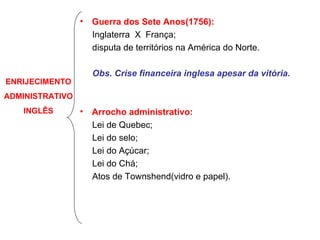 Guerra dos Sete Anos(1756): Inglaterra  X  França; disputa de territórios na América do Norte. Obs. Crise financeira inglesa apesar da vitória. Arrocho administrativo: Lei de Quebec; Lei do selo; Lei do Açúcar; Lei do Chá;  Atos de Townshend(vidro e papel). ENRIJECIMENTO ADMINISTRATIVO INGLÊS 