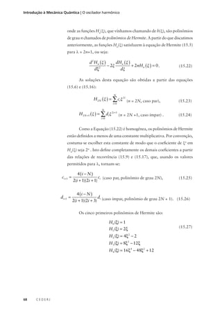 Introdução à Mecânica Quântica | O oscilador harmônico

onde as funções Hn(ξ), que vínhamos chamando de h(ξ), são polinômios
de grau n chamados de polinômios de Hermite. A partir do que discutimos
anteriormente, as funções Hn(ξ) satisfazem à equação de Hermite (15.5)
para λ = 2n+1, ou seja:

d 2 H n (ξ )
dξ

2

− 2ξ

dHn (ξ )
dξ

+ 2nHn (ξ ) = 0 .

(15.22)

As soluções desta equação são obtidas a partir das equações
(15.6) e (15.16):
N

H 2 N (ξ ) = ∑ ciξ 2i (n = 2N, caso par),
i =0

(15.23)

N

H 2 N +1 (ξ ) = ∑ diξ 2i +1 (n = 2N +1, caso ímpar) .
i =0

(15.24)

Como a Equação (15.22) é homogênea, os polinômios de Hermite
estão definidos a menos de uma constante multiplicativa. Por convenção,
costuma-se escolher esta constante de modo que o coeficiente de ξn em
Hn(ξ) seja 2n . Isto define completamente os demais coeficientes a partir
das relações de recorrência (15.9) e (15.17), que, usando os valores
permitidos para λ, tornam-se:

ci +1 =

di + 1 =

4 (i − N )
2(i + 1)(2i + 1)
4 (i − N )
2(i + 1)(2i + 3)

ci (caso par, polinômio de grau 2N),

(15.25)

di (caso ímpar, polinômio de grau 2N + 1). (15.26)

Os cinco primeiros polinômios de Hermite são:

H0 (ξ) = 1
H1 (ξ) = 2ξ
H 2 (ξ) = 4ξ2 − 2
H3 (ξ) = 8ξ3 − 12ξ
H 4 (ξ) = 16ξ4 − 48ξ2 + 12

68

CEDERJ

(15.27)

 