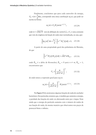 Introdução à Mecânica Quântica | O oscilador harmônico

Finalmente, concluimos que para cada autovalor da energia,

1
En = (n + )hω , corresponde uma única autofunção ψn(x), que pode ser
2
escrita na forma:

ψ n (x) = Cn Hn (α x)e−α

2 2

x /2

,

(15.29)

onde α = mω / h vem da definição da variável ξ , e Cn é uma constante
que vem da exigência da função de onda estar normalizada, ou seja, que:
+∞

∫

2

ψ n (x) dx =

−∞

Cn 2
α

+∞

∫e

−ξ 2

Hn 2 (ξ ) dξ = 1.

(15.30)

−∞

A partir de uma propriedade geral dos polinômios de Hermite,
de que
+∞

∫e

− ξ2

Hn (ξ ) H m (ξ ) dξ = π 2n n ! δnm ,

(15.31)

−∞

onde

δnm

δnm

é a delta de Kronecker,

= 0 para n

≠ m, δ nm = 1,

encontramos que
1/ 2



α
Cn = 
 π 2n n ! 




,

(15.32)

de onde temos a expressão geral para ψn(x):
1/ 2



α
ψ n (x) = 
 π 2n n ! 




H n (α x) e−α

2 2

x /2

.

(15.33)

Na Figura 15.4, mostramos algumas funções de onda do oscilador
harmônico. Em particular, notamos que, à medida que aumenta a energia,
a paridade das funções de onda vai alternando entre par e ímpar. Note
ainda que a energia da partícula aumenta com o número de nodos de
sua função de onda, da mesma maneira que observamos nos poços de
potencial finito e infinito.

70

CEDERJ

 