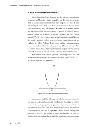 Introdução à Mecânica Quântica | O oscilador harmônico

O OSCILADOR HARMÔNICO SIMPLES
O oscilador harmônico simples é um dos primeiros sistemas que
estudamos na Mecânica Clássica e também um dos mais importantes.
Uma de suas realizações experimentais mais simples é por meio de uma
massa m ligada a uma mola ideal de constante elástica k. A mola exerce
sobre a massa uma força restauradora F = −kx (Lei de Hooke) sempre
que a partícula sofre um deslocamento x, medido a partir da posição
em que a mola está relaxada. O sistema é descrito por uma energia
1
potencial V (x) = 2 kx 2, e as soluções da equação de movimento de Newton

são funções x(t) que oscilam no tempo com a freqüência natural do
oscilador, ω = k m. Ao longo do seu curso, você deve ter percebido que
a importância do oscilador harmônico na Física Clássica vai muito além
do sistema massa-mola. Oscilações harmônicas surgem em uma imensa
variedade de sistemas: pêndulo, fluidos, circuitos eletromagnéticos etc.
Um sistema “massa-mola” quântico é definido por uma partícula
2
1
quântica de massa m sob ação de um potencial da forma V (x) = 2 kx ,

tal como o ilustrado na Figura 15.1.
V(x)

0

x

Figura 15.1: O potencial do oscilador harmônico.

Assim como na Física Clássica, o oscilador harmônico também
tem uma importância fundamental na Mecânica Quântica. O motivo
para isso é que sempre podemos aproximar o ponto de equilíbrio de
um potencial qualquer, V(x), pelo potencial parabólico do oscilador
harmônico, como ilustrado na Figura 15.2. Graficamente, isso significa
encontrar a parábola que melhor se ajusta ao potencial em torno do
mínimo. Se a energia total da partícula for suficientemente pequena, de

60

CEDERJ

 