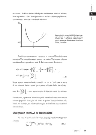 MÓDULO 2

15

modo que a partícula passa a maior parte do tempo em torno do mínimo,

AULA

onde a parábola é uma boa aproximação à curva de energia potencial,
o sistema será aproximadamente harmônico.
V(x)

Figura 15.2: O potencial V(x) (linha cheia),
aproximado na região do entorno de seu
mínimo, em x = a, por um potencial parabólico, típico de um oscilador harmônico
(linha tracejada).

V(a)
a

x

Analiticamente, podemos encontrar o potencial harmônico que
aproxima V(x) na vizinhança do ponto x = a, em que V(x) tem um mínimo,
considerando a expansão em série de Taylor em torno do mínimo,

 d 2V 
1
 dV 
V (x) = V (a) + (x − a) 
+ (x − a)2  2  + ...

 dx  x = a 2
,
 dx  x = a
 d 2V 
1
≈ V (a) + (x − a)2  2 
2
 dx  x = a

(15.1)

já que a primeira derivada do potencial, em x = a, é nula, por se tratar
de um mínimo. Assim, vemos que o potencial de oscilador harmônico

 d 2V 
é uma aproximação de V(x) em torno do mínimo.
2 
 dx  x = a

com k = 

Desta forma, o potencial harmônico pode ser utilizado em casos em que
existem pequenas oscilações em torno de pontos de equilíbrio estável,
como, por exemplo, no estudo de vibrações de moléculas ou dos átomos
em um sólido.

SOLUÇÃO DA EQUAÇÃO DE SCHRÖDINGER
No caso do oscilador harmônico, a equação de Schrödinger tem
a forma:

−

h2 d 2ψ (x) 1 2
+ kx ψ (x) = Eψ (x) ,
2m dx 2
2

(15.2)

CEDERJ

61

 
