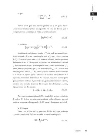 MÓDULO 2

15

1 /(n + 1)!
1 .
=
1 / n!
n +1

(15.12)

AULA

já que

Vemos assim que, para valores grandes de ξ, em que é necessário incluir muitos termos na expansão em série de Taylor, que o
comportamento assintótico de h(ξ) é aproximadamente:

lim h (ξ ) ≈ eξ ,

(15.13)

h ( ξ )  ≈ eξ


(15.14)

2

ξ →∞

e, portanto,

lim ψ ( ξ ) = lim e−ξ
ξ →∞ 

2

ξ →∞

2

Isto é inaceitável, já que a função eξ

2

2

2

2

.

não pode ser normalizada.

A única maneira de evitar esta divergência de ψ( ξ) para valores grandes
de | ξ| é fazer com que a série (15.6) não seja infinita e termine para um
dado valor de n = N. Nesse caso, h(ξ) vai ser um polinômio na variável
ξ2. Se consideramos que a máxima potência de ξ2 nesse polinômio é ξ2N,
temos, na Equação (15.6), que cN ≠ 0, enquanto que cN +1 = 0. Levando essa
informação na relação (15.9), vemos que isso somente pode acontecer
se λ = 4N + 1 . Temos agora a liberdade de escolher em qual valor N a
expansão polinomial irá terminar. Na verdade, isso pode ocorrer para
qualquer valor finito de N, de modo que, para cada um desses valores,
teremos uma solução diferente da equação de Schrödinger. Assim,

λ pode tomar um dos valores

λ = 4N + 1, N = 0, 1, 2,...

(15.15)

Para cada um desses valores de N, a função h(ξ) será um polinômio
de ordem 2N de ξ, e teremos uma função de onda ψ(ξ) par e que vai
tender a zero para valores grandes de |ξ|, o que é fisicamente aceitável.
b. h(ξ) ímpar
Neste caso ψ(-ξ) = -ψ(ξ), e, portanto, h(-ξ) = -h(ξ), que terá uma
expansão em série de Taylor com todos os expoentes ímpares:
∞

h(ξ ) = ∑ dn ξ 2 n +1 ,
n =0

(15.16)

CEDERJ

65

 