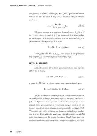 Introdução à Mecânica Quântica | O oscilador harmônico

que, quando substituída na Equação (15.7), leva, após um tratamento
similar ao feito no caso de h(ξ) par, à seguinte relação entre os
coeficientes:

d n +1 =

4n + 3 − λ
dn .
2(n + 1)(2n + 3)

(15.17)

Tal como no caso a, o quociente dos coeficientes dn+1/dn ≈ 1/
(n +1) para valores grandes de n, o que novamente leva à necessidade
de interromper a série de potências em n = N, ou seja, dN≠0, dN+1= 0.
Nesse caso os valores possíveis de λ serão:

λ = 4N + 3, N = 0, 1, 2,... .

(15.18)

Assim, cada valor N = 0, 1, 2, ... terá associado um polinômio
h(ξ) de grau 2N+1 e uma função de onda ímpar, ψ(ξ).

NÍVEIS DE ENERGIA
Juntando os casos a e b, temos que os autovalores λ da Equação
(15.3) são da forma:

λ = 2n + 1, n = 0, 1, 2,... ,

(15.19)

e, como λ = 2E /(hω) , os valores possíves para a energia são dados por:

En = (n + 1 / 2)hω, n = 0, 1, 2,... .

(15.20)

Perceba as diferenças com relação ao oscilador harmônico clássico.
No caso clássico, a energia pode ter qualquer valor, sendo determinada
pelas condições iniciais do problema (velocidade e posição iniciais da
massa). Já no caso quântico, o espectro de energias consiste em um
número infinito de níveis discretos, como mostrado na Figura 15.3.
Vemos que, para todos os valores da energia, a partícula está ligada, e
que os níveis de energia estão igualmente espaçados, com separação hω
entre eles; exatamente da mesma forma que Planck havia proposto
quando formulou a teoria que explicava a radiação emitida por um corpo

66

CEDERJ

 