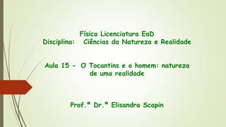 Física Licenciatura EaD
Disciplina: Ciências da Natureza e Realidade
Aula 15 - O Tocantins e o homem: natureza
de uma realidade
Prof.ª Dr.ª Elisandra Scapin
 