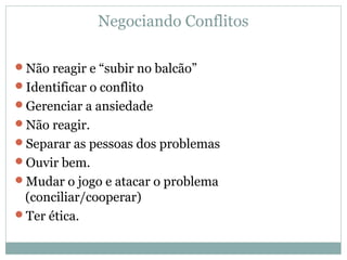 Negociando Conflitos
Não reagir e “subir no balcão”
Identificar o conflito
Gerenciar a ansiedade
Não reagir.
Separar as pessoas dos problemas
Ouvir bem.
Mudar o jogo e atacar o problema
(conciliar/cooperar)
Ter ética.
 