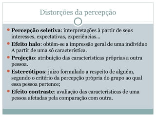 Distorções da percepção
Percepção seletiva: interpretações à partir de seus
interesses, expectativas, experiências...
Efeito halo: obtêm-se a impressão geral de uma indivíduo
A partir de uma só característica.
Projeção: atribuição das características próprias a outra
pessoa.
Estereótipos: juizo formulado a respeito de alguém,
segundo o critério da percepção própria do grupo ao qual
essa pessoa pertence;
Efeito contraste: avaliação das características de uma
pessoa afetadas pela comparação com outra.
 