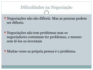 Dificuldades na Negociação
Negociações não são difíceis. Mas as pessoas podem
ser difíceis.
Negociações não tem problemas mas os
negociadores costumam ter problemas, e mesmo
sem tê-los os inventam
Muitas vezes as própria pessoa é o problema.
 