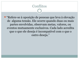 Conflitos
“Refere-se à oposição de pessoas que leva à elevação
de alguma tensão. Ele ocorre quando duas ou mais
partes envolvidas, observam metas, valores, ou
eventos mutuamente exclusivos. Cada lado acredita
que o que ele deseja é incompatível com o que o
outro deseja.”
 