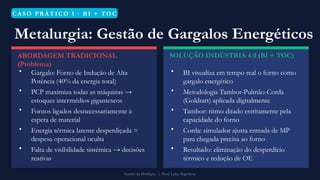 CASO PR ÁTICO 1 · B I + TO C
Metalurgia: Gestão de Gargalos Energéticos
ABORDAGEM TRADICIONAL
(Problema)
• Gargalo: Forno de Indução de Alta
Potência (40% da energia total)
• PCP maximiza todas as máquinas →
estoques intermédios gigantescos
• Fornos ligados desnecessariamente à
espera de material
• Energia térmica latente desperdiçada =
despesa operacional oculta
• Falta de visibilidade sistémica → decisões
reativas
SOLUÇÃO INDÚSTRIA 4.0 (BI + TOC)
• BI visualiza em tempo real o forno como
gargalo energético
• Metodologia Tambor-Pulmão-Corda
(Goldratt) aplicada digitalmente
• Tambor: ritmo ditado estritamente pela
capacidade do forno
• Corda: simulador ajusta entrada de MP
para chegada precisa ao forno
• Resultado: eliminação do desperdício
térmico e redução de OE
Gestão da Produção | Prof. Celso Napoleon
 