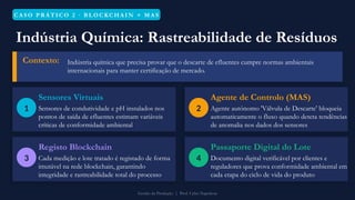 C A S O P R Á T I C O 2 · B L O C KC H A I N + M A S
Indústria Química: Rastreabilidade de Resíduos
Contexto: Indústria química que precisa provar que o descarte de efluentes cumpre normas ambientais
internacionais para manter certificação de mercado.
1
Sensores Virtuais
Sensores de condutividade e pH instalados nos
pontos de saída de efluentes estimam variáveis
críticas de conformidade ambiental
2
Agente de Controlo (MAS)
Agente autónomo 'Válvula de Descarte' bloqueia
automaticamente o fluxo quando deteta tendências
de anomalia nos dados dos sensores
3
Registo Blockchain
Cada medição e lote tratado é registado de forma
imutável na rede blockchain, garantindo
integridade e rastreabilidade total do processo
4
Passaporte Digital do Lote
Documento digital verificável por clientes e
reguladores que prova conformidade ambiental em
cada etapa do ciclo de vida do produto
Gestão da Produção | Prof. Celso Napoleon
 