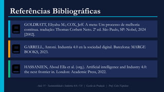 Referências Bibliográficas
GOLDRATT, Eliyahu M.; COX, Jeff. A meta: Um processo de melhoria
contínua. tradução: Thomas Corbett Neto. 2ª ed. São Paulo, SP: Nobel, 2024
[2002].
GARRELL, Antoni. Industria 4.0 en la sociedad digital. Barcelona: MARGE
BOOKS, 2023.
HASSANIEN, Aboul Ella et al. (org.). Artificial intelligence and Industry 4.0:
the next frontier in. London: Academic Press, 2022.
Aula 15 · Sustentabilidade e Indústria 4.0 e 5.0 | Gestão da Produção | Prof. Celso Napoleon
 