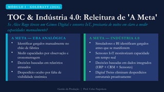M Ó D U L O I · G O L D R A T T ( 2 0 2 4 )
TOC & Indústria 4.0: Releitura de 'A Meta'
Se Alex Rogo tivesse um Gémeo Digital e sensores IoT, precisaria de noites em claro a medir
capacidades manualmente?
A META — ERA ANALÓGICA
• Identificar gargalos manualmente no
chão de fábrica
• Medir capacidades por observação e
cronometragem
• Decisões baseadas em relatórios
atrasados
• Desperdício oculto por falta de
visibilidade sistémica
A META — INDÚSTRIA 4.0
• Simuladores e BI identificam gargalos
antes que se manifestem
• Sensores IoT monitorizam capacidade
em tempo real
• Decisões baseadas em dados integrados
(ERP + CRM + Sensores)
• Digital Twins eliminam desperdícios
estruturais proativamente
Gestão da Produção | Prof. Celso Napoleon
 