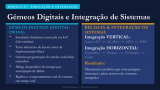 M Ó D U L O I I · S I M U L A Ç Ã O E I N T E G R A Ç Ã O
Gémeos Digitais e Integração de Sistemas
GÉMEOS DIGITAIS (DIGITAL
TWINS)
• Simulação dinâmica conectada via IoT
(não estática)
• Testa alterações de layout antes da
implementação física
• Otimiza programação de tarefas reduzindo
caminhos
• Mitiga desperdício de energia por
antecipação de falhas
• Replica o comportamento real do sistema
em tempo real
BIG DATA & INTEGRAÇÃO DE
SISTEMAS
Integração VERTICAL:
Sensores IoT → SCADA → MES → ERP
Integração HORIZONTAL:
Fornecedores → Produção → Distribuição →
Cliente
Resultado:
Manutenção preditiva que evita paragens
síncronas e picos nocivos de consumo
energético
Gestão da Produção | Prof. Celso Napoleon
 