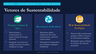 M Ó D U L O I I · S U S T E N TA B I L I DA D E N A I N D Ú S T R I A D I G I TA L
Vetores de Sustentabilidade
Energias Limpas &
Água
• Monitorização e
automatização do
reaproveitamento de água
industrial
• Integração com fontes de
energia renovável via gestão
inteligente de carga
Reciclagem & Resíduos
• Manufatura aditiva
(Impressão 3D) reduz
drasticamente a perda de
matéria-prima
• Eliminação do desperdício
por subtração (usinagem
tradicional)
BI & Rastreabilidade
Ecológica
• Painéis de BI correlacionam
paragens (OEE) com picos
de Intensidade Energética
• Blockchain regista a Pegada
de Carbono de cada lote
produzido
Gestão da Produção | Prof. Celso Napoleon
 