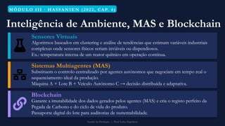 MÓ DULO III · HASS ANIEN (202 2, CAP. 4)
Inteligência de Ambiente, MAS e Blockchain
Sensores Virtuais
Algoritmos baseados em clustering e análise de tendências que estimam variáveis industriais
complexas onde sensores físicos seriam inviáveis ou dispendiosos.
Ex.: temperatura interna de um reator químico em operação contínua.
Sistemas Multiagentes (MAS)
Substituem o controlo centralizado por agentes autónomos que negociam em tempo real o
sequenciamento ideal da produção.
Máquina A + Lote B + Veículo Autónomo C → decisão distribuída e adaptativa.
Blockchain
Garante a imutabilidade dos dados gerados pelos agentes (MAS) e cria o registo perfeito da
Pegada de Carbono e do ciclo de vida do produto.
Passaporte digital do lote para auditorias de sustentabilidade.
Gestão da Produção | Prof. Celso Napoleon
 