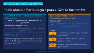 KPIS & MO DELAGEM MATEMÁTICA
Indicadores e Formulações para a Gestão Sustentável
A) GREEN OEE — Eficiência Global do
Equipamento
OEE = Disponibilidade × Performance ×
Qualidade
Intensidade Energética (IE):
IE = Consumo Total de Energia (kWh) ÷ Peças Produzidas
Conformadas (un.)
Objetivo do BI:
Correlacionar paragens identificadas pelo OEE com
picos de IE. Máquinas em vazio consomem energia
sem gerar Ganho (T).
B) FUNÇÃO OBJETIVO —
Sequenciamento Sustentável
Minimizar Z =
∑ [ C_antecipação × E + C_atraso × T +
ᵢ ᵢ
C_carbônico × CO (i) ]
₂
Onde:
Eᵢ Antecipação da tarefa i → gera inventário
desnecessário
Tᵢ Atraso da tarefa i → fere o Ganho e
penaliza o cliente
CO (i)
₂ Emissão estimada de carbono no setup e
processamento
Gestão da Produção | Prof. Celso Napoleon
 