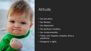 Atitude
• Ser pró ativo;
• Ser flexível;
• Ser disponível;
• Ser pontual e assíduo;
• Ser comprometido;
• Tratar com respeito, empatia, ética e
paciência;
• Assegurar o sigilo.
 