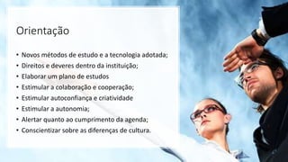 Orientação
• Novos métodos de estudo e a tecnologia adotada;
• Direitos e deveres dentro da instituição;
• Elaborar um plano de estudos
• Estimular a colaboração e cooperação;
• Estimular autoconfiança e criatividade
• Estimular a autonomia;
• Alertar quanto ao cumprimento da agenda;
• Conscientizar sobre as diferenças de cultura.
 