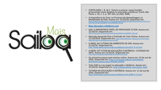 • CORTELAZZO, I. B. de C. Tutoria e autoria: novas funções
provocando novos desafios na educação a distância. EccoS, São
Paulo, v. 10, n. 2, p. 307-325, jul./dez. 2008.
• A Importância do Tutor no Processo de Aprendizagem na
Modalidade de EAD. Acesso em: 21/10/16. Disponível em:
https://www.portaleducacao.com.br/educacao/artigos/25184/a-importancia-do-tutor-no-
processo-de-aprendizagem-na-modalidade-de-ead
• Blog educação-a-distância.com
• EAD: O IMPORTANTE PAPEL DO PROFESSOR-TUTOR. Acesso em:
21/10/16. Disponível em:
http://www.pucpr.br/eventos/educere/educere2009/anais/pdf/2865_1873.pdf
• Mercado Aquecido Para a Profissão de Tutor Online. Acesso em:
21/10/2016. Disponível em: http://www.educacao-a-distancia.com/mercado-
aquecido-para-a-profissao-de-tutor-online/
• O PAPEL DA TUTORIA EM AMBIENTES DE EAD. Acesso em:
21/10/16. Disponível em:
http://www.abed.org.br/congresso2004/por/htm/022-TC-A2.htm
• O PAPEL DO TUTOR NA EDUCAÇÃO A DISTÂNCIA : O ESTADO DA
ARTE. Acesso em 21/10/16. Disponível em:
http://www.aedi.ufpa.br/esud/trabalhos/oral/AT2/114143.pdf
• Os primeiros passos para ensinar online. Acesso em: 23 de out de
2016. Disponível em: http://conteudo.edools.com/ebook-
primeiros-passos-para-ensinar-online
• Tutor EAD e o seu papel na educação a distância. Acesso em:
21/10/16. Disponível em: http://www.edools.com/tutor-ead/
• TUTORIA NA EDUCAÇÃO A DISTÂNCIA. Acesso em: 21 de out de
2016. Disponível em:
http://www.abed.org.br/congresso2004/por/htm/088-TC-C2.htm
 
