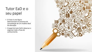 Tutor EaD e o
seu papel
• O Tutor é uma figura
determinante no processo de
consolidação de um modelo ideal
de educação.
• O papel do tutor EaD é observar e
organizar todo o fluxo de
conhecimento.
 
