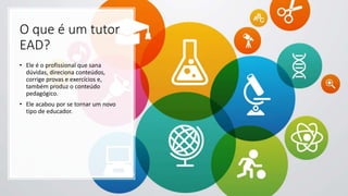 O que é um tutor
EAD?
• Ele é o profissional que sana
dúvidas, direciona conteúdos,
corrige provas e exercícios e,
também produz o conteúdo
pedagógico.
• Ele acabou por se tornar um novo
tipo de educador.
 
