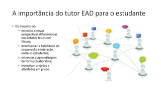 A importância do tutor EAD para o estudante
• Diz respeito ao:
• estímulo a novas
perspectivas diferenciadas
em debates feitos em
fóruns;
• desenvolver a habilidade de
cooperação e interação
entre os estudantes;
• estimular a aprendizagem
de forma colaborativa;
• incentivar projetos e
atividades em grupo.
 