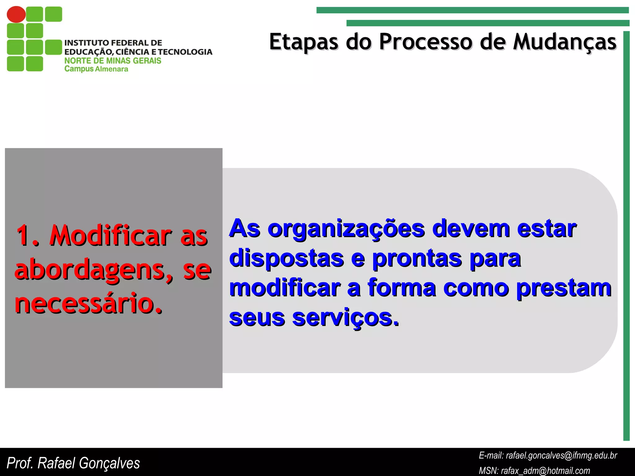 E-mail: rafael.goncalves@ifnmg.edu.br  MSN: rafax_adm@hotmail.com Etapas do Processo de Mudanças 1. Modificar as abordagens, se necessário. As organizações devem estar dispostas e prontas para modificar a forma como prestam seus serviços. Prof. Rafael Gonçalves E-mail: rafael.goncalves@ifnmg.edu.br MSN: rafax_adm@hotmail.com 