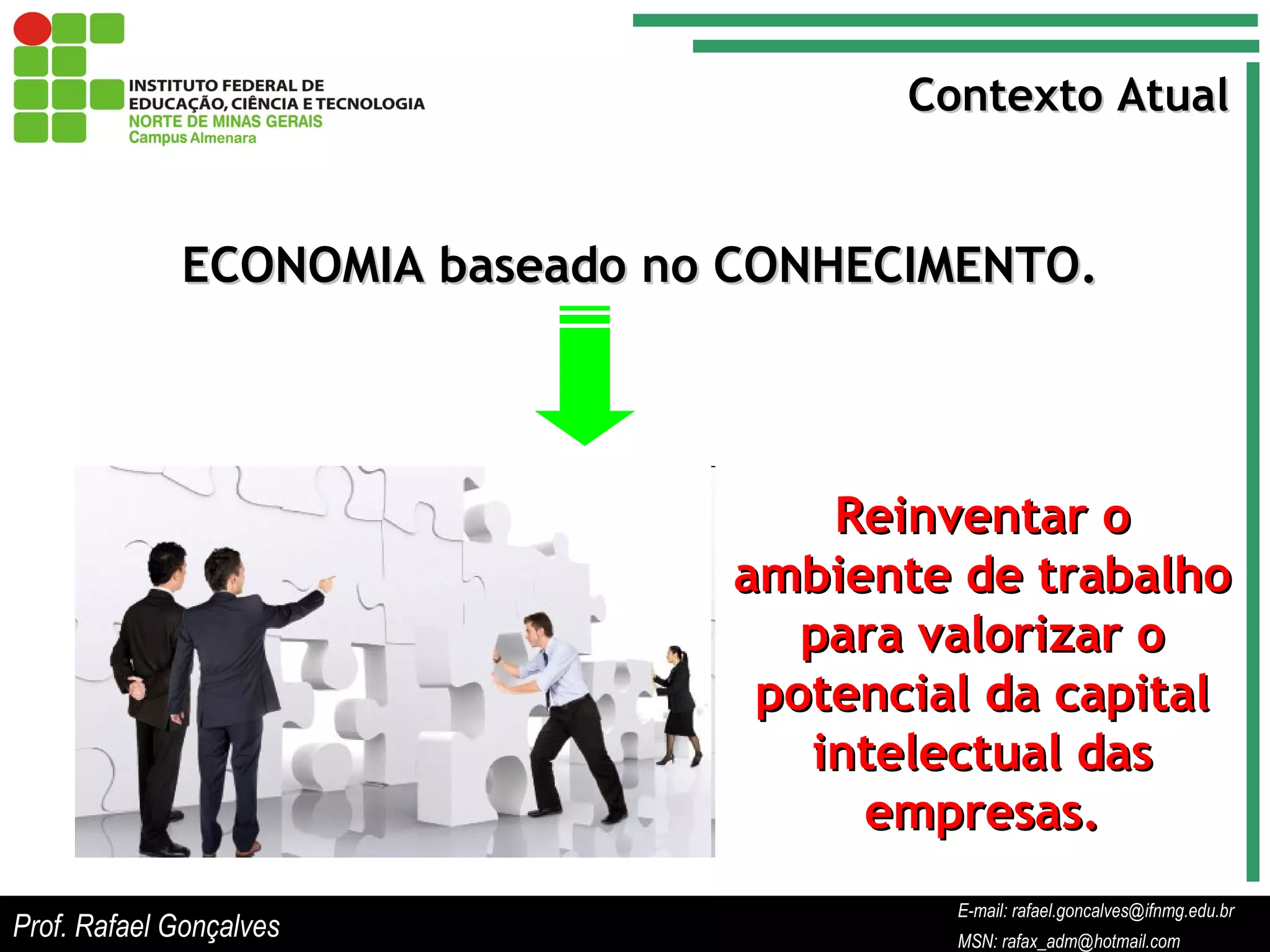 E-mail: rafael.goncalves@ifnmg.edu.br  MSN: rafax_adm@hotmail.com Contexto Atual ECONOMIA baseado no CONHECIMENTO. Reinventar o ambiente de trabalho para valorizar o potencial da capital intelectual das empresas. Prof. Rafael Gonçalves E-mail: rafael.goncalves@ifnmg.edu.br MSN: rafax_adm@hotmail.com 
