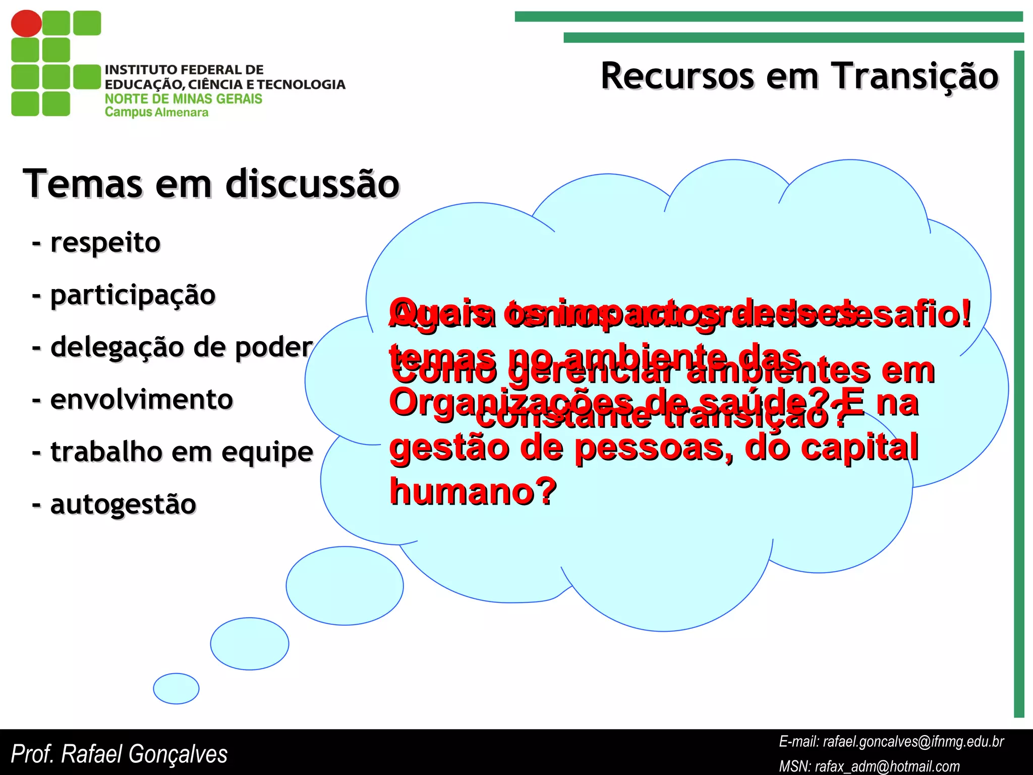 E-mail: rafael.goncalves@ifnmg.edu.br  MSN: rafax_adm@hotmail.com Recursos em Transição Temas em discussão - respeito - participação - delegação de poder - envolvimento - trabalho em equipe - autogestão Agora temos um grande desafio! Como gerenciar ambientes em constante transição? Quais os impactos desses temas no ambiente das Organizações de saúde? E na gestão de pessoas, do capital humano? Prof. Rafael Gonçalves E-mail: rafael.goncalves@ifnmg.edu.br MSN: rafax_adm@hotmail.com 