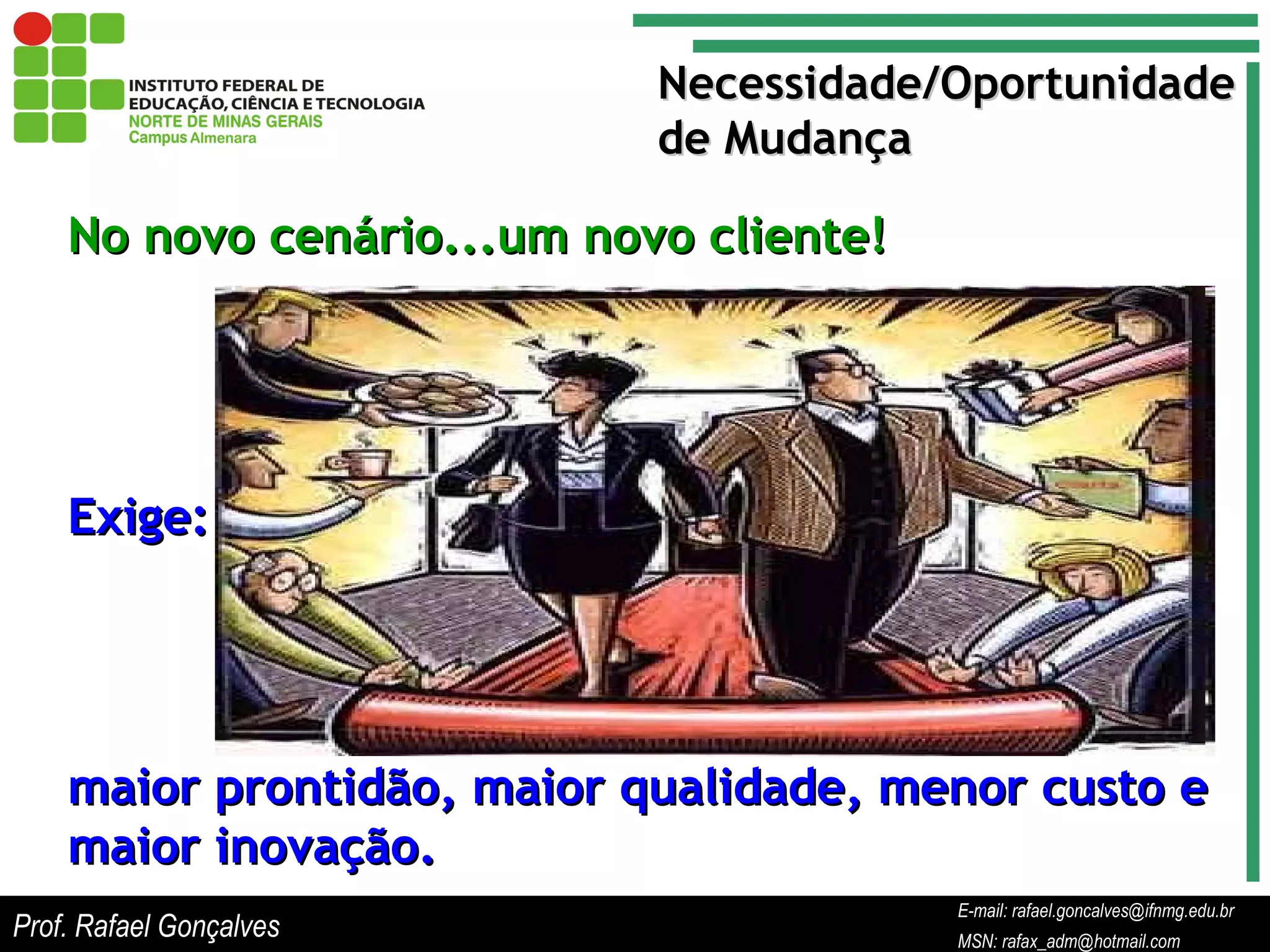 E-mail: rafael.goncalves@ifnmg.edu.br  MSN: rafax_adm@hotmail.com No novo cenário...um novo cliente! Necessidade/Oportunidade  de Mudança Exige: maior prontidão, maior qualidade, menor custo e maior inovação. Prof. Rafael Gonçalves E-mail: rafael.goncalves@ifnmg.edu.br MSN: rafax_adm@hotmail.com 