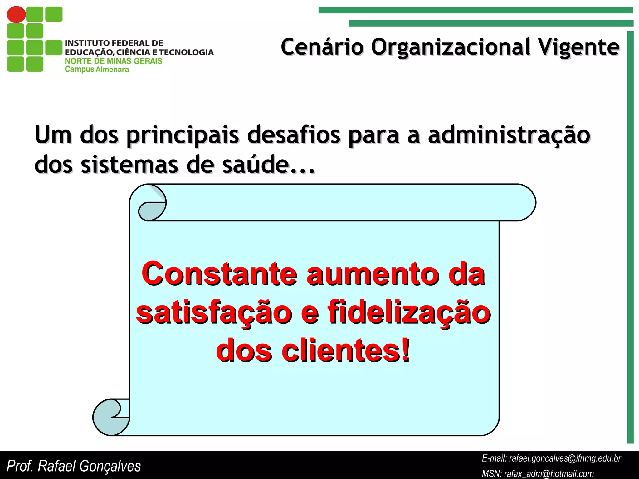 E-mail: rafael.goncalves@ifnmg.edu.br  MSN: rafax_adm@hotmail.com Cenário Organizacional Vigente Um dos principais desafios para a administração dos sistemas de saúde... Constante aumento da satisfação e fidelização dos clientes! Prof. Rafael Gonçalves E-mail: rafael.goncalves@ifnmg.edu.br MSN: rafax_adm@hotmail.com 