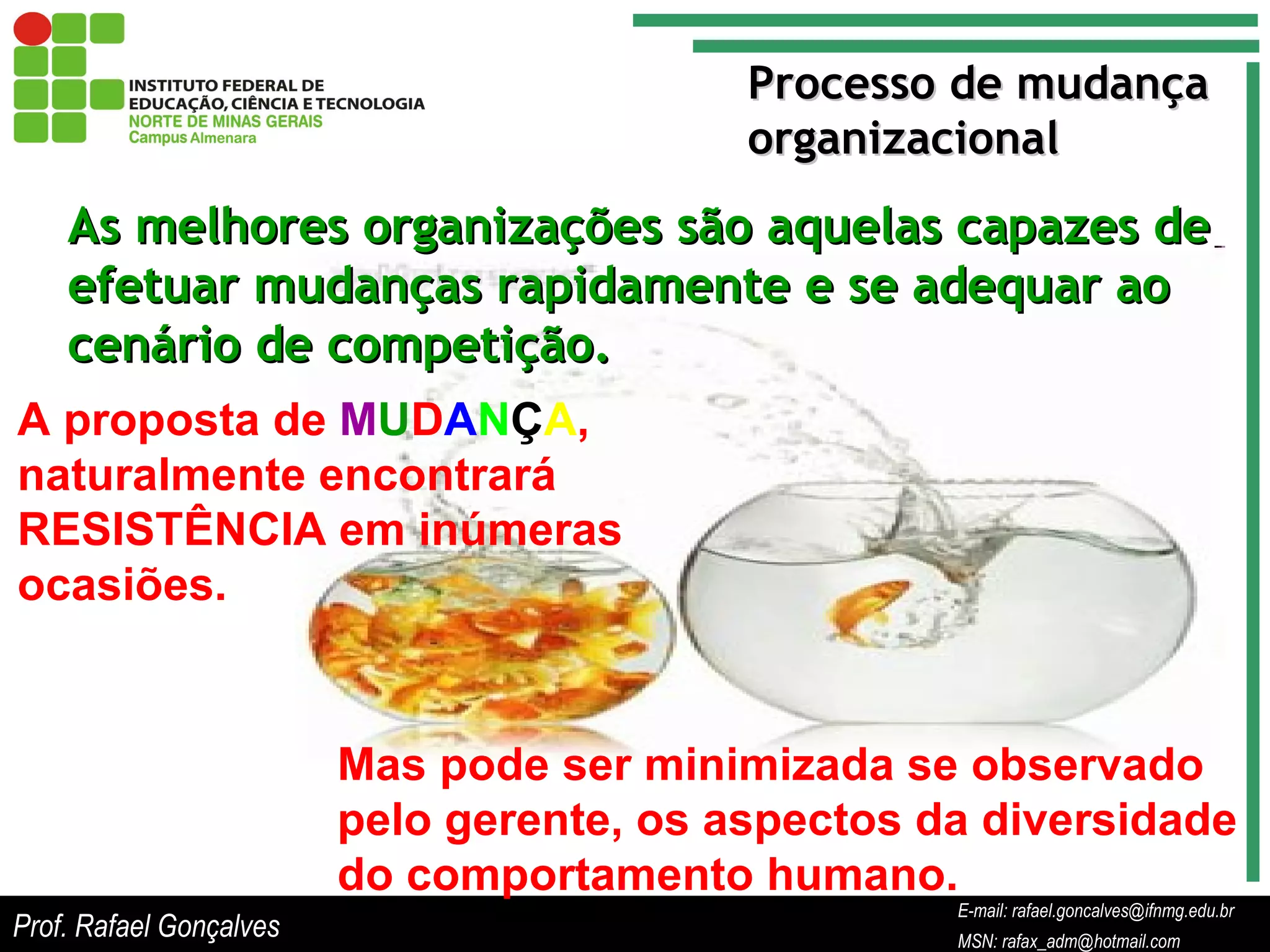 E-mail: rafael.goncalves@ifnmg.edu.br  MSN: rafax_adm@hotmail.com Processo de mudança organizacional As melhores organizações são aquelas capazes de efetuar mudanças rapidamente e se adequar ao cenário de competição. A proposta de  M U D A N Ç A , naturalmente encontrará RESISTÊNCIA em inúmeras ocasiões. Mas pode ser minimizada se observado pelo gerente, os aspectos da diversidade do comportamento humano. Prof. Rafael Gonçalves E-mail: rafael.goncalves@ifnmg.edu.br MSN: rafax_adm@hotmail.com 