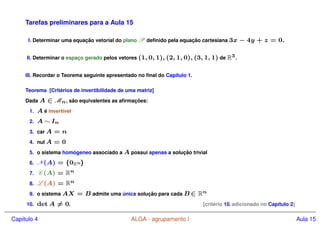 Tarefas preliminares para a Aula 15
I. Determinar uma equação vetorial do plano P definido pela equação cartesiana 3x − 4y + z = 0.
II. Determinar o espaço gerado pelos vetores (1, 0, 1), (2, 1, 0), (3, 1, 1) de R3.
III. Recordar o Teorema seguinte apresentado no final do Capı́tulo 1.
Teorema [Critérios de invertibilidade de uma matriz]
Dada A ∈ Mn, são equivalentes as afirmações:
1. A é invertı́vel
2. A ∼ In
3. car A = n
4. nul A = 0
5. o sistema homógeneo associado a A possui apenas a solução trivial
6. N(A) = {0Rn}
7. C (A) = Rn
8. L (A) = Rn
9. o sistema AX = B admite uma única solução para cada B ∈ Rn
10. det A 6= 0. [critério 10. adicionado no Capı́tulo 2]
Capı́tulo 4 ALGA - agrupamento I Aula 15
 