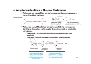 11
 Adição Nucleofílica a Grupos Carbonilas
Adição de um nucleófilo a um carbono carbonila ocorre porque a
carga δ
δ
δ
δ+ está no carbono
Adição de nucleófilos fortes tais como um hidreto ou reagentes
de Grignard resultam na formação de um intermidário alcoóxido
tetra-édrico
 Os elétrons π
π
π
π da carbonila deslocam para o oxigênio para dar o
alcoóxido
 O carbono carbonila muda de trigonal plana para tetraédrico
 
