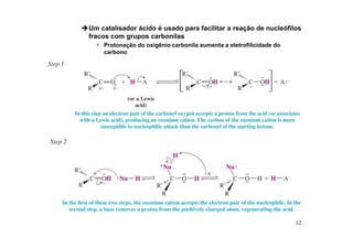 12
Um catalisador ácido é usado para facilitar a reação de nucleófilos
fracos com grupos carbonilas
 Protonação do oxigênio carbonila aumenta a eletrofilicidade do
carbono
 