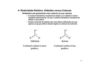 13
 Reatividade Relativa: Aldeidos versus Cetonas
Aldeídos são geralmente mais reativos do que cetonas
 O carbono tetraédrico resultante da adição a um aldeído é menos
impedido estericamente do que o carbono tetraédrico resultante da
adição a uma cetona
 Grupos carbonila de aldeído são mais elétron-deficientes do que
apenas um grupo elétron-doador ligado ao carbono da carbonila
 