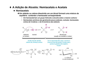 14
 A Adição de Alcoóis: Hemiacetais e Acetais
 Hemiacetais
Um aldeído ou cetona dissolvido em um álcool formará uma mistura de
equilíbrio contendo o hemiacetal correspondente
 Um hemiacetal tem um grupo hidroxila e alcoxila sobre o mesmo carbono
 Hemiacetais acíclicos são geralmente pouco estáveis, contudo, hemiacetais
cíclios de 5-mebros e de 6-membros são estáveis
 