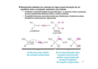 17
Dissolvendo aldeídos (ou cetonas) em água causa formação de um
equilíbrio entre o composto carbonila e seu hidrato
 O hidrato é chamado também de gem-diol (gem i.e. geminal, indica a presença
de dois substituintes idênticos sobre o mesmo carbono)
 O equílíbrio favorece uma cetona sobre seu hidrato pois o hidrato de cetona
tetraédrica é estericamente aglomerada
 
