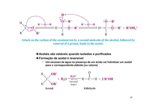 19
Acetais são estáveis quando isolados e purificados
Formação de acetal é reversível
 Um excesso de água na presença de um ácido vai hidrolisar um acetal
para o correspondente aldeído (ou cetona)
 