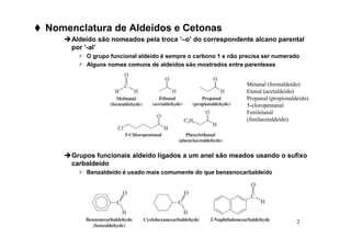 2
 Nomenclatura de Aldeídos e Cetonas
Aldeído são nomeados pela troca ‘–o’ do correspondente alcano parental
por ‘-al’
 O grupo funcional aldeído é sempre o carbono 1 e não precisa ser numerado
 Alguns nomes comuns de aldeídos são mostrados entre parenteses
Grupos funcionais aldeído ligados a um anel são meados usando o sufixo
carbaldeído
 Benzaldeído é usado mais comumente do que benzenocarbaldeído
Metanal (formaldeído)
Etanal (acetaldeído)
Propanal (propionaldeído)
5-cloropentanal
Feniletanal
(fenilacetaldeído)
 