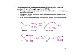 20
Formação de acetal a partir de cetonas e alcoóis simples é menos
favorável do que a formação a partir de aldeídos
 Formação de acetais ciclicos com anéis de 5- e 6-membros a partir de cetonas
é, contudo, favorável
 Tais acetáis cíclicos são muitas vezes usados como grupos protetores de
aldeídos e cetonas
 Estes grupos protetores podem ser removidos usando ácido aquoso diluído
 