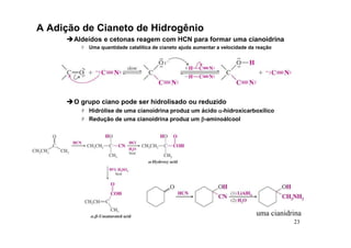 23
A Adição de Cianeto de Hidrogênio
Aldeídos e cetonas reagem com HCN para formar uma cianoidrina
 Uma quantidade catalítica de cianeto ajuda aumentar a velocidade da reação
O grupo ciano pode ser hidrolisado ou reduzido
 Hidrólise de uma cianoidrina produz um ácido α
α
α
α-hidroxicarboxílico
 Redução de uma cianoidrina produz um β
β
β
β-aminoálcool
uma cianidrina
 