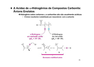 26
 A Acidez de α
α
α
α-Hidrogênios de Compostos Carbonila:
Ânions Enolatos
Hidrogênio sobre carbonos α
α
α
α a carbonilas são não usualmente acídicos
 O ânion resultante é estabilizado por ressonância com a carbonila
 