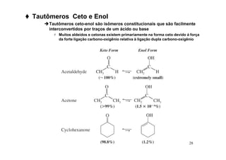 28
 Tautômeros Ceto e Enol
Tautômeros ceto-enol são isômeros constitucionais que são facilmente
interconvertidos por traços de um ácido ou base
 Muitos aldeídos e cetonas existem primariamente na forma ceto devido á força
da forte ligação carbono-oxigênio relativa à ligação dupla carbono-oxigênio
 