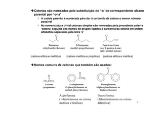 3
Cetonas são nomeadas pela substituição do ‘-o’ do correspondente alcano
parental por ‘-ona’
 A cadeia parental é numerada pára dar à carbonila da cetona o menor número
possível
 Na nomenclatura trivial cetonas simples são nomeadas pela precedente palavra
‘cetona’ seguida dos nomes de grupos ligados à carbonila da cetona em ordem
alfabética separadas pela letra ‘e’
(cetona etílica e metílica) (cetona metílica e propílica) (cetona alílica e metílica)
Nomes comuns de cetonas que também são usados:
Acetofenona
(1-feniletanona ou cetona
metílica e fenílica)
Benzofenona
(difenilmetanona ou cetona
difenílica)
 